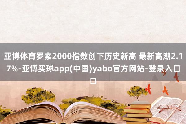 亚博体育罗素2000指数创下历史新高 最新高潮2.17%-亚博买球app(中国)yabo官方网站-登录入口