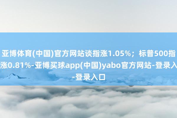 亚博体育(中国)官方网站谈指涨1.05%；标普500指数涨0.81%-亚博买球app(中国)yabo官方网站-登录入口