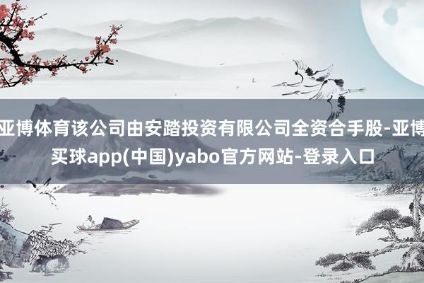 亚博体育该公司由安踏投资有限公司全资合手股-亚博买球app(中国)yabo官方网站-登录入口