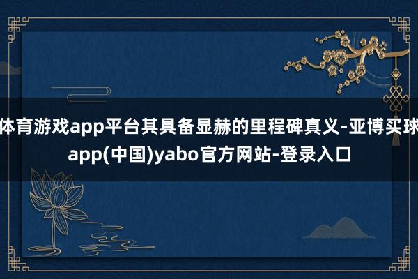 体育游戏app平台其具备显赫的里程碑真义-亚博买球app(中国)yabo官方网站-登录入口