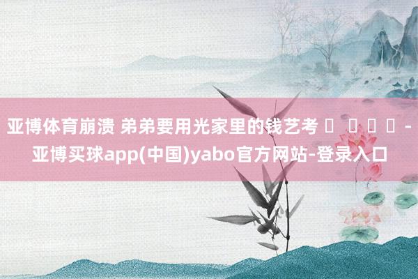 亚博体育崩溃 弟弟要用光家里的钱艺考 -亚博买球app(中国)yabo官方网站-登录入口