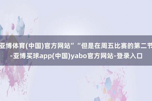 亚博体育(中国)官方网站”“但是在周五比赛的第二节-亚博买球app(中国)yabo官方网站-登录入口
