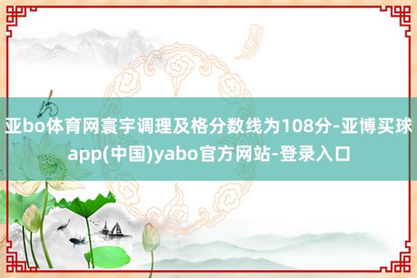亚bo体育网寰宇调理及格分数线为108分-亚博买球app(中国)yabo官方网站-登录入口