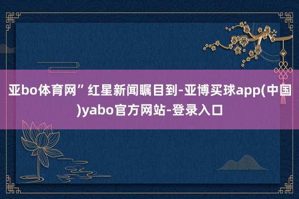 亚bo体育网”　　红星新闻瞩目到-亚博买球app(中国)yabo官方网站-登录入口