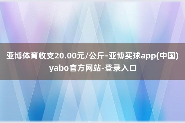 亚博体育收支20.00元/公斤-亚博买球app(中国)yabo官方网站-登录入口