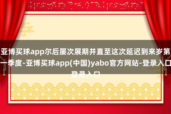 亚博买球app尔后屡次展期并直至这次延迟到来岁第一季度-亚博买球app(中国)yabo官方网站-登录入口