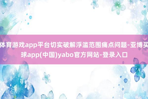 体育游戏app平台切实破解浮滥范围痛点问题-亚博买球app(中国)yabo官方网站-登录入口