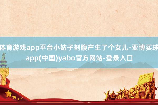 体育游戏app平台小姑子剖腹产生了个女儿-亚博买球app(中国)yabo官方网站-登录入口