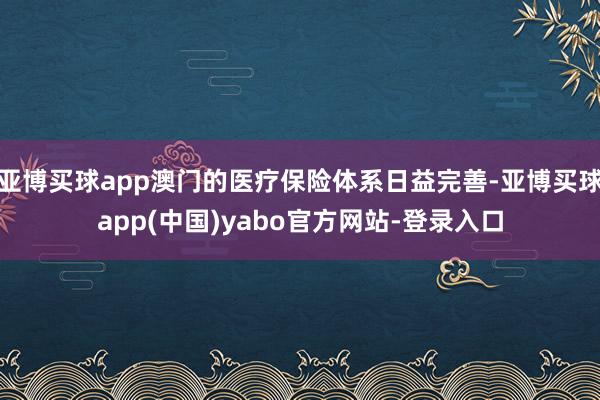 亚博买球app澳门的医疗保险体系日益完善-亚博买球app(中国)yabo官方网站-登录入口