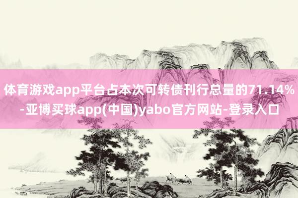 体育游戏app平台占本次可转债刊行总量的71.14%-亚博买球app(中国)yabo官方网站-登录入口