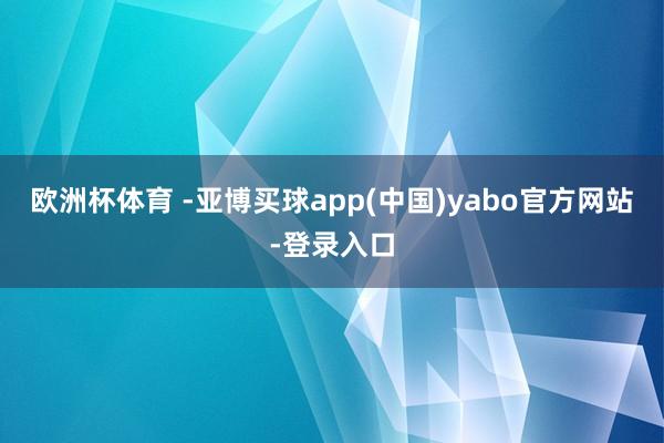 欧洲杯体育 -亚博买球app(中国)yabo官方网站-登录入口