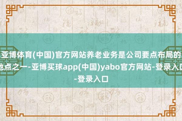 亚博体育(中国)官方网站养老业务是公司要点布局的地点之一-亚博买球app(中国)yabo官方网站-登录入口