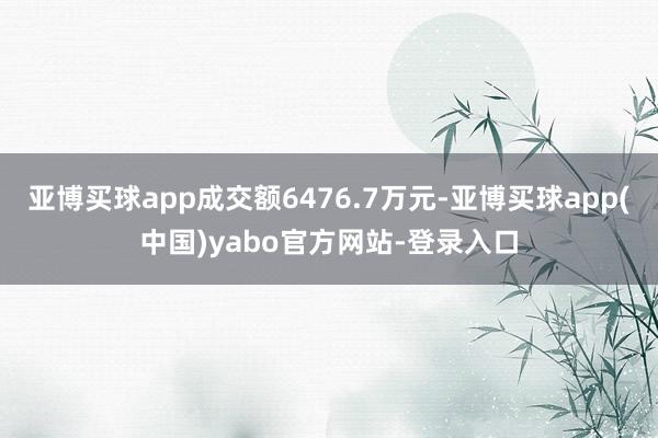 亚博买球app成交额6476.7万元-亚博买球app(中国)yabo官方网站-登录入口