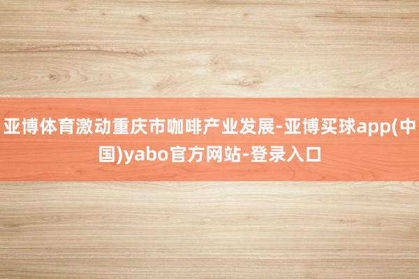 亚博体育激动重庆市咖啡产业发展-亚博买球app(中国)yabo官方网站-登录入口