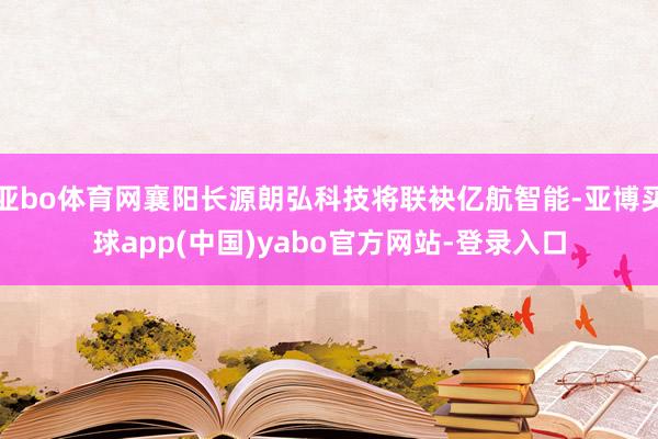亚bo体育网襄阳长源朗弘科技将联袂亿航智能-亚博买球app(中国)yabo官方网站-登录入口