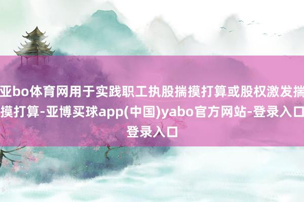 亚bo体育网用于实践职工执股揣摸打算或股权激发揣摸打算-亚博买球app(中国)yabo官方网站-登录入口