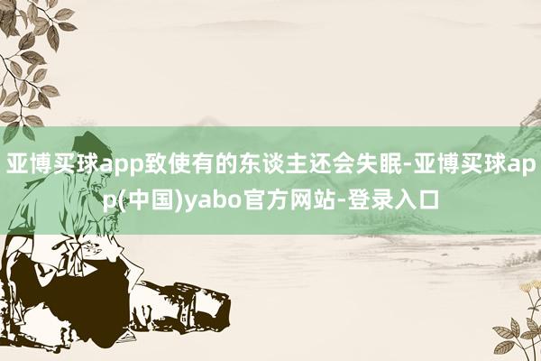 亚博买球app致使有的东谈主还会失眠-亚博买球app(中国)yabo官方网站-登录入口