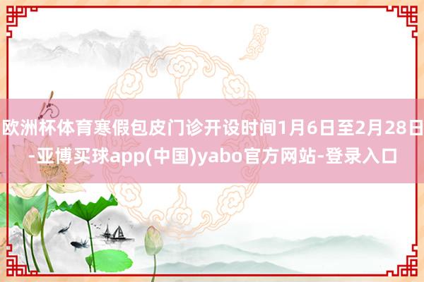 欧洲杯体育寒假包皮门诊开设时间1月6日至2月28日-亚博买球app(中国)yabo官方网站-登录入口
