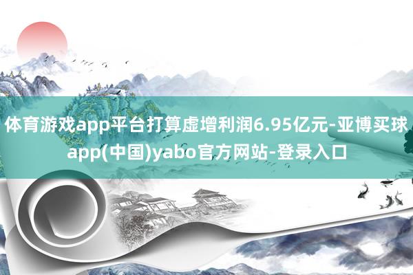体育游戏app平台打算虚增利润6.95亿元-亚博买球app(中国)yabo官方网站-登录入口