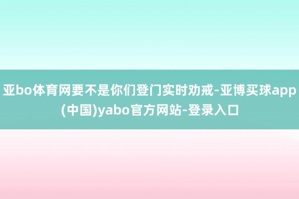 亚bo体育网要不是你们登门实时劝戒-亚博买球app(中国)yabo官方网站-登录入口