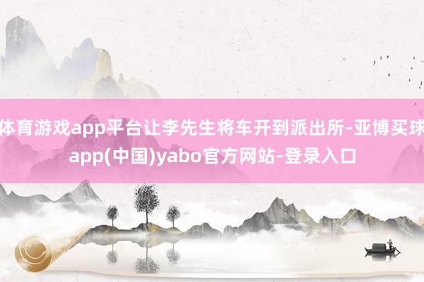 体育游戏app平台让李先生将车开到派出所-亚博买球app(中国)yabo官方网站-登录入口