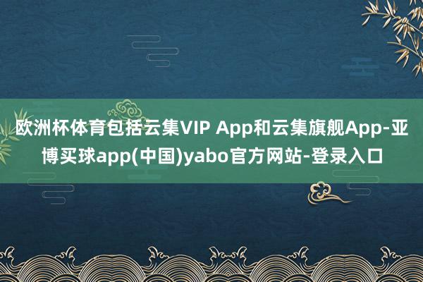 欧洲杯体育包括云集VIP App和云集旗舰App-亚博买球app(中国)yabo官方网站-登录入口