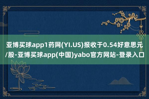 亚博买球app1药网(YI.US)报收于0.54好意思元/股-亚博买球app(中国)yabo官方网站-登录入口