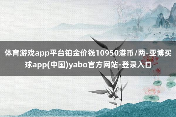 体育游戏app平台铂金价钱10950港币/两-亚博买球app(中国)yabo官方网站-登录入口