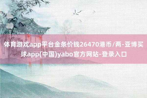 体育游戏app平台金条价钱26470港币/两-亚博买球app(中国)yabo官方网站-登录入口