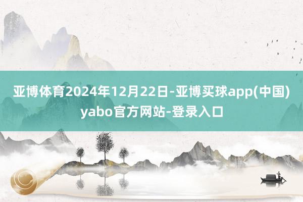 亚博体育2024年12月22日-亚博买球app(中国)yabo官方网站-登录入口