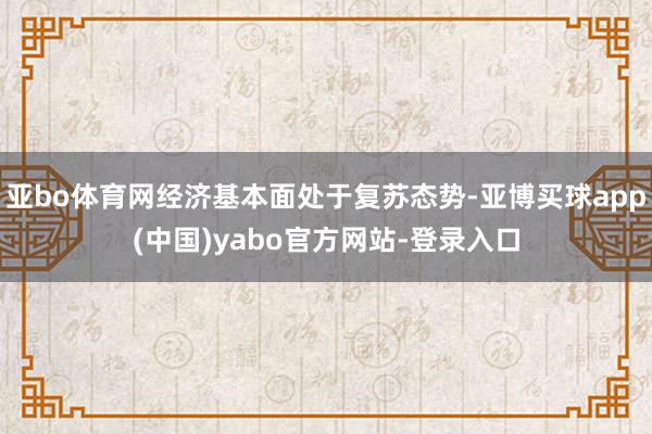亚bo体育网经济基本面处于复苏态势-亚博买球app(中国)yabo官方网站-登录入口