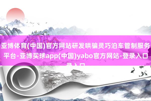 亚博体育(中国)官方网站研发哄骗灵巧泊车管制服务平台-亚博买球app(中国)yabo官方网站-登录入口