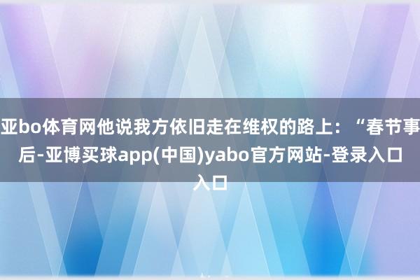 亚bo体育网他说我方依旧走在维权的路上:“春节事后-亚博买球app(中国)yabo官方网站-登录入口