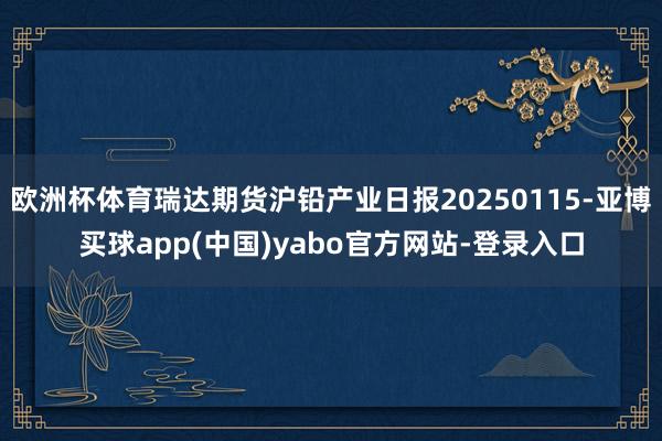欧洲杯体育瑞达期货沪铅产业日报20250115-亚博买球app(中国)yabo官方网站-登录入口