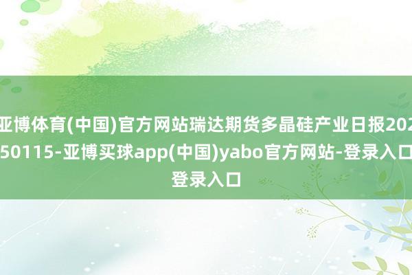 亚博体育(中国)官方网站瑞达期货多晶硅产业日报20250115-亚博买球app(中国)yabo官方网站-登录入口
