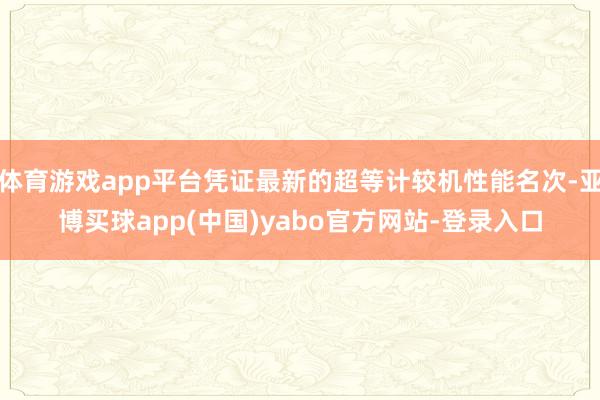 体育游戏app平台凭证最新的超等计较机性能名次-亚博买球app(中国)yabo官方网站-登录入口