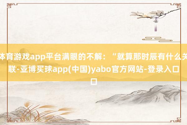 体育游戏app平台满眼的不解:“就算那时辰有什么关联-亚博买球app(中国)yabo官方网站-登录入口