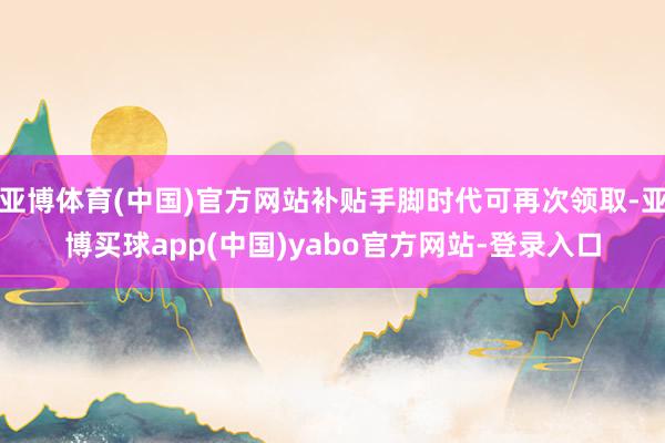 亚博体育(中国)官方网站补贴手脚时代可再次领取-亚博买球app(中国)yabo官方网站-登录入口