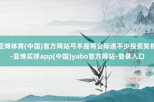 亚博体育(中国)官方网站弓手座将会际遇不少投资契机-亚博买球app(中国)yabo官方网站-登录入口
