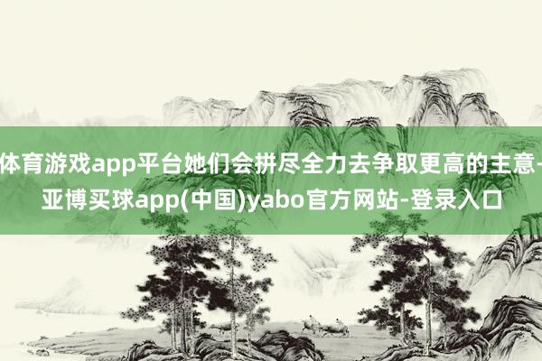 体育游戏app平台她们会拼尽全力去争取更高的主意-亚博买球app(中国)yabo官方网站-登录入口