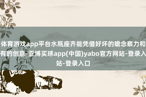 体育游戏app平台水瓶座齐能凭借好坏的瞻念察力和私有的创意-亚博买球app(中国)yabo官方网站-登录入口