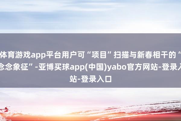 体育游戏app平台用户可“项目”扫描与新春相干的“缅念念象征”-亚博买球app(中国)yabo官方网站-登录入口