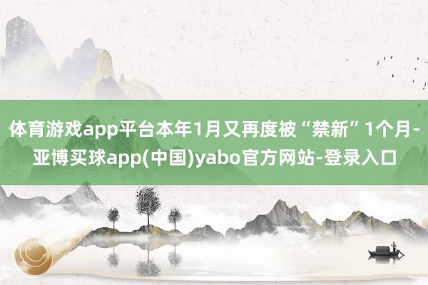 体育游戏app平台本年1月又再度被“禁新”1个月-亚博买球app(中国)yabo官方网站-登录入口