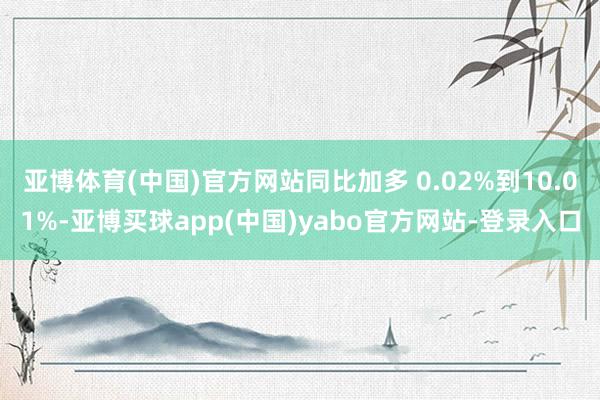 亚博体育(中国)官方网站同比加多 0.02%到10.01%-亚博买球app(中国)yabo官方网站-登录入口