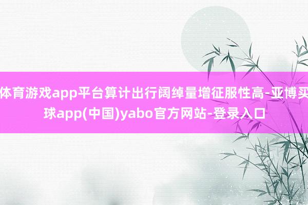 体育游戏app平台算计出行阔绰量增征服性高-亚博买球app(中国)yabo官方网站-登录入口