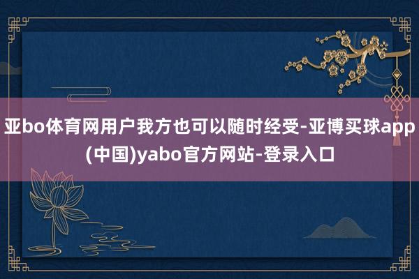 亚bo体育网用户我方也可以随时经受-亚博买球app(中国)yabo官方网站-登录入口