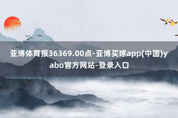 亚博体育报36369.00点-亚博买球app(中国)yabo官方网站-登录入口