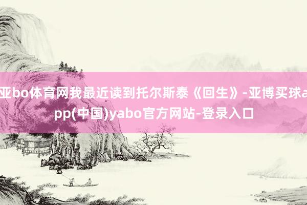 亚bo体育网我最近读到托尔斯泰《回生》-亚博买球app(中国)yabo官方网站-登录入口