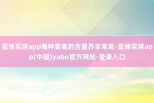 亚博买球app每种要素的含量齐非常高-亚博买球app(中国)yabo官方网站-登录入口