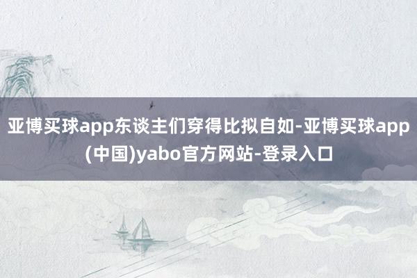 亚博买球app东谈主们穿得比拟自如-亚博买球app(中国)yabo官方网站-登录入口